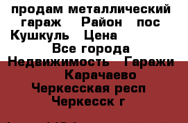 продам металлический гараж  › Район ­ пос.Кушкуль › Цена ­ 60 000 - Все города Недвижимость » Гаражи   . Карачаево-Черкесская респ.,Черкесск г.
